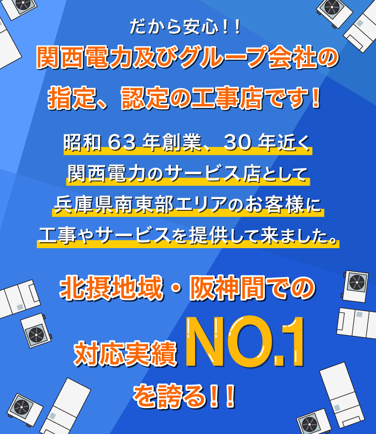 関西電力及びグループ会社の指定、認定の工事店です！30年近く関西電力のサービス店として兵庫県南東部エリアのお客様に
      工事やサービスを提供して来ました。北摂地域・阪神間での対応実績NO.1を誇る！！